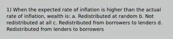 1) When the expected rate of inflation is higher than the actual rate of inflation, wealth is: a. Redistributed at random b. Not redistributed at all c. Redistributed from borrowers to lenders d. Redistributed from lenders to borrowers