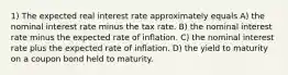 1) The expected real interest rate approximately equals A) the nominal interest rate minus the tax rate. B) the nominal interest rate minus the expected rate of inflation. C) the nominal interest rate plus the expected rate of inflation. D) the yield to maturity on a coupon bond held to maturity.