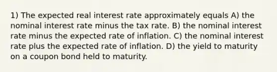 1) The expected real interest rate approximately equals A) the nominal interest rate minus the tax rate. B) the nominal interest rate minus the expected rate of inflation. C) the nominal interest rate plus the expected rate of inflation. D) the yield to maturity on a coupon bond held to maturity.