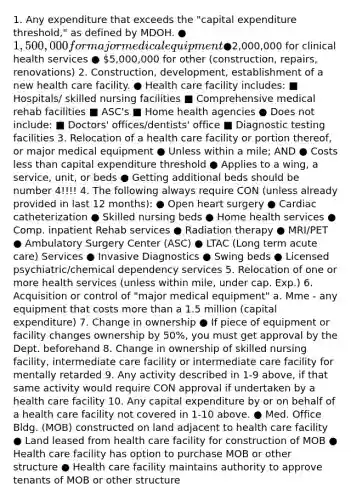 1. Any expenditure that exceeds the "capital expenditure threshold," as defined by MDOH. ● 1,500,000 for major medical equipment ●2,000,000 for clinical health services ● 5,000,000 for other (construction, repairs, renovations) 2. Construction, development, establishment of a new health care facility. ● Health care facility includes: ■ Hospitals/ skilled nursing facilities ■ Comprehensive medical rehab facilities ■ ASC's ■ Home health agencies ● Does not include: ■ Doctors' offices/dentists' office ■ Diagnostic testing facilities 3. Relocation of a health care facility or portion thereof, or major medical equipment ● Unless within a mile; AND ● Costs less than capital expenditure threshold ● Applies to a wing, a service, unit, or beds ● Getting additional beds should be number 4!!!! 4. The following always require CON (unless already provided in last 12 months): ● Open heart surgery ● Cardiac catheterization ● Skilled nursing beds ● Home health services ● Comp. inpatient Rehab services ● Radiation therapy ● MRI/PET ● Ambulatory Surgery Center (ASC) ● LTAC (Long term acute care) Services ● Invasive Diagnostics ● Swing beds ● Licensed psychiatric/chemical dependency services 5. Relocation of one or more health services (unless within mile, under cap. Exp.) 6. Acquisition or control of "major medical equipment" a. Mme - any equipment that costs more than a 1.5 million (capital expenditure) 7. Change in ownership ● If piece of equipment or facility changes ownership by 50%, you must get approval by the Dept. beforehand 8. Change in ownership of skilled nursing facility, intermediate care facility or intermediate care facility for mentally retarded 9. Any activity described in 1-9 above, if that same activity would require CON approval if undertaken by a health care facility 10. Any capital expenditure by or on behalf of a health care facility not covered in 1-10 above. ● Med. Office Bldg. (MOB) constructed on land adjacent to health care facility ● Land leased from health care facility for construction of MOB ● Health care facility has option to purchase MOB or other structure ● Health care facility maintains authority to approve tenants of MOB or other structure