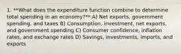 1. **What does the expenditure function combine to determine total spending in an economy?** A) Net exports, government spending, and taxes B) Consumption, investment, net exports, and government spending C) Consumer confidence, inflation rates, and exchange rates D) Savings, investments, imports, and exports