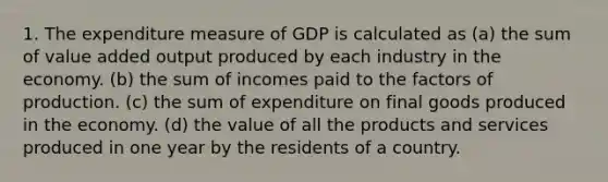 1. The expenditure measure of GDP is calculated as (a) the sum of value added output produced by each industry in the economy. (b) the sum of incomes paid to the factors of production. (c) the sum of expenditure on final goods produced in the economy. (d) the value of all the products and services produced in one year by the residents of a country.