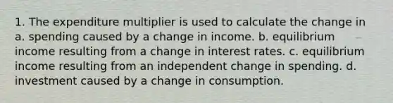 1. The expenditure multiplier is used to calculate the change in a. spending caused by a change in income. b. equilibrium income resulting from a change in interest rates. c. equilibrium income resulting from an independent change in spending. d. investment caused by a change in consumption.