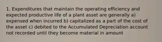 1. Expenditures that maintain the operating efficiency and expected productive life of a plant asset are generally a) expensed when incurred b) capitalized as a part of the cost of the asset c) debited to the Accumulated Depreciation account not recorded until they become material in amount