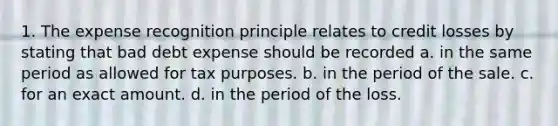 1. The expense recognition principle relates to credit losses by stating that bad debt expense should be recorded a. in the same period as allowed for tax purposes. b. in the period of the sale. c. for an exact amount. d. in the period of the loss.