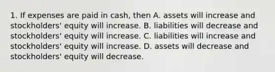 1. If expenses are paid in cash, then A. assets will increase and stockholders' equity will increase. B. liabilities will decrease and stockholders' equity will increase. C. liabilities will increase and stockholders' equity will increase. D. assets will decrease and stockholders' equity will decrease.