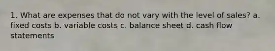 1. What are expenses that do not vary with the level of sales? a. fixed costs b. variable costs c. balance sheet d. cash flow statements