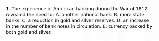 1. The experience of American banking during the War of 1812 revealed the need for A. another national bank. B. more state banks. C. a reduction in gold and silver reserves. D. an increase in the number of bank notes in circulation. E. currency backed by both gold and silver.