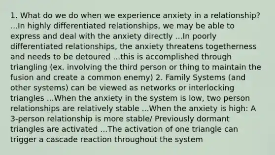 1. What do we do when we experience anxiety in a relationship? ...In highly differentiated relationships, we may be able to express and deal with the anxiety directly ...In poorly differentiated relationships, the anxiety threatens togetherness and needs to be detoured ...this is accomplished through triangling (ex. involving the third person or thing to maintain the fusion and create a common enemy) 2. Family Systems (and other systems) can be viewed as networks or interlocking triangles ...When the anxiety in the system is low, two person relationships are relatively stable ...When the anxiety is high: A 3-person relationship is more stable/ Previously dormant triangles are activated ...The activation of one triangle can trigger a cascade reaction throughout the system