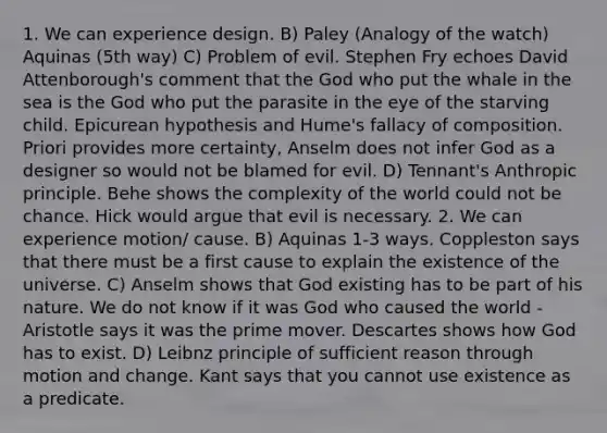 1. We can experience design. B) Paley (Analogy of the watch) Aquinas (5th way) C) Problem of evil. Stephen Fry echoes David Attenborough's comment that the God who put the whale in the sea is the God who put the parasite in the eye of the starving child. Epicurean hypothesis and Hume's fallacy of composition. Priori provides more certainty, Anselm does not infer God as a designer so would not be blamed for evil. D) Tennant's Anthropic principle. Behe shows the complexity of the world could not be chance. Hick would argue that evil is necessary. 2. We can experience motion/ cause. B) Aquinas 1-3 ways. Coppleston says that there must be a first cause to explain the existence of the universe. C) Anselm shows that God existing has to be part of his nature. We do not know if it was God who caused the world - Aristotle says it was the prime mover. Descartes shows how God has to exist. D) Leibnz principle of sufficient reason through motion and change. Kant says that you cannot use existence as a predicate.