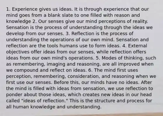 1. Experience gives us ideas. It is through experience that our mind goes from a blank slate to one filled with reason and knowledge 2. Our senses give our mind perceptions of reality. Sensation is the process of understanding through the ideas we develop from our senses. 3. Reflection is the process of understanding the operations of our own mind. Sensation and reflection are the tools humans use to form ideas. 4. External objectives offer ideas from our senses, while reflection offers ideas from our own mind's operations. 5. Modes of thinking, such as remembering, imaging and reasoning, are all improved when we compound and reflect on ideas. 6. The mind first uses perception, remembering, consideration, and reasoning when we first use our senses. Before this, our minds have no ideas. After the mind is filled with ideas from sensation, we use reflection to ponder about those ideas, which creates new ideas in our head called "ideas of reflection." This is the structure and process for all human knowledge and understanding.