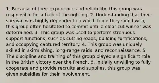 1. Because of their experience and reliability, this group was responsible for a bulk of the fighting. 2. Understanding that their survival was highly dependent on which force they sided with, this group often hesitated to commit until a clear-cut winner was determined. 3. This group was used to perform strenuous support functions, such as cutting roads, building fortifications, and occupying captured territory. 4. This group was uniquely skilled in skirmishing, long-range raids, and reconnaissance. 5. The discipline and training of this group played a significant role in the British victory over the French. 6. Initially unwilling to fully cooperate and provide recruits and supplies, this group was given subsidies for their involvement.