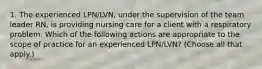 1. The experienced LPN/LVN, under the supervision of the team leader RN, is providing nursing care for a client with a respiratory problem. Which of the following actions are appropriate to the scope of practice for an experienced LPN/LVN? (Choose all that apply.)