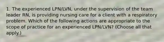 1. The experienced LPN/LVN, under the supervision of the team leader RN, is providing nursing care for a client with a respiratory problem. Which of the following actions are appropriate to the scope of practice for an experienced LPN/LVN? (Choose all that apply.)