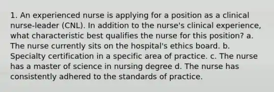 1. An experienced nurse is applying for a position as a clinical nurse-leader (CNL). In addition to the nurse's clinical experience, what characteristic best qualifies the nurse for this position? a. The nurse currently sits on the hospital's ethics board. b. Specialty certification in a specific area of practice. c. The nurse has a master of science in nursing degree d. The nurse has consistently adhered to the standards of practice.