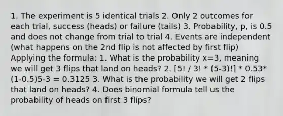 1. The experiment is 5 identical trials 2. Only 2 outcomes for each trial, success (heads) or failure (tails) 3. Probability, p, is 0.5 and does not change from trial to trial 4. Events are independent (what happens on the 2nd flip is not affected by first flip) Applying the formula: 1. What is the probability x=3, meaning we will get 3 flips that land on heads? 2. [5! / 3! * (5-3)!] * 0.53*(1-0.5)5-3 = 0.3125 3. What is the probability we will get 2 flips that land on heads? 4. Does binomial formula tell us the probability of heads on first 3 flips?