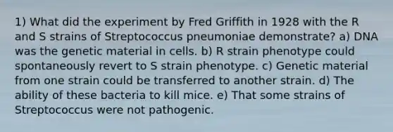 1) What did the experiment by Fred Griffith in 1928 with the R and S strains of Streptococcus pneumoniae demonstrate? a) DNA was the genetic material in cells. b) R strain phenotype could spontaneously revert to S strain phenotype. c) Genetic material from one strain could be transferred to another strain. d) The ability of these bacteria to kill mice. e) That some strains of Streptococcus were not pathogenic.