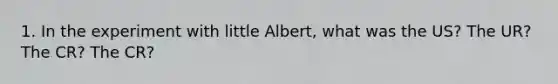 1. In the experiment with little Albert, what was the US? The UR? The CR? The CR?