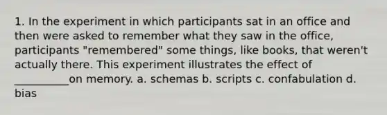 1. In the experiment in which participants sat in an office and then were asked to remember what they saw in the office, participants "remembered" some things, like books, that weren't actually there. This experiment illustrates the effect of __________on memory. a. schemas b. scripts c. confabulation d. bias