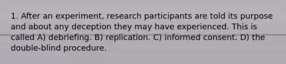 1. After an experiment, research participants are told its purpose and about any deception they may have experienced. This is called A) debriefing. B) replication. C) informed consent. D) the double-blind procedure.