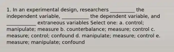 1. In an experimental design, researchers __________ the independent variable, ___________ the dependent variable, and ____________ extraneous variables Select one: a. control; manipulate; measure b. counterbalance; measure; control c. measure; control; confound d. manipulate; measure; control e. measure; manipulate; confound