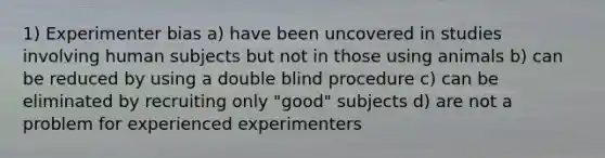 1) Experimenter bias a) have been uncovered in studies involving human subjects but not in those using animals b) can be reduced by using a double blind procedure c) can be eliminated by recruiting only "good" subjects d) are not a problem for experienced experimenters