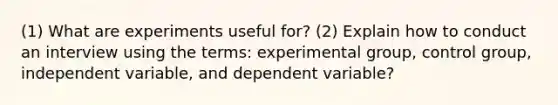 (1) What are experiments useful for? (2) Explain how to conduct an interview using the terms: experimental group, control group, independent variable, and dependent variable?