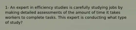 1- An expert in efficiency studies is carefully studying jobs by making detailed assessments of the amount of time it takes workers to complete tasks. This expert is conducting what type of study?