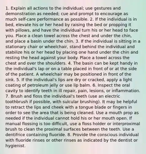 1. Explain all actions to the individual; use gestures and demonstration as needed; cue and prompt to encourage as much self-care performance as possible. 2. If the individual is in bed, elevate his or her head by raising the bed or propping it with pillows, and have the individual turn his or her head to face you. Place a clean towel across the chest and under the chin, and place a basin under the chin. 3. If the individual is sitting in a stationary chair or wheelchair, stand behind the individual and stabilize his or her head by placing one hand under the chin and resting the head against your body. Place a towel across the chest and over the shoulders. 4. The basin can be kept handy in the individual's lap or on a table placed in front of or at the side of the patient. A wheelchair may be positioned in front of the sink. 5. If the individual's lips are dry or cracked, apply a light coating of petroleum jelly or use lip balm. 6. Inspect the oral cavity to identify teeth in ill repair, pain, lesions, or inflammation. 7. Brush and floss the individual's teeth (use an electric toothbrush if possible, with sulcular brushing). It may be helpful to retract the lips and cheek with a tongue blade or fingers in order to see the area that is being cleaned. Use a mouth prop as needed if the individual cannot hold his or her mouth open. If manual flossing is too difficult, use a floss holder or interproximal brush to clean the proximal surfaces between the teeth. Use a dentifrice containing fluoride. 8. Provide the conscious individual with fluoride rinses or other rinses as indicated by the dentist or hygienist.