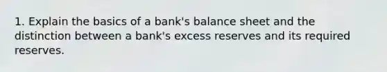 1. Explain the basics of a bank's balance sheet and the distinction between a bank's excess reserves and its required reserves.