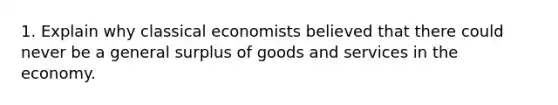 1. Explain why classical economists believed that there could never be a general surplus of goods and services in the economy.