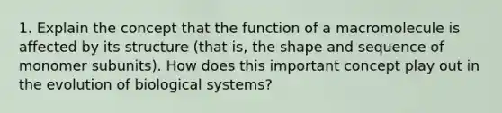 1. Explain the concept that the function of a macromolecule is affected by its structure (that is, the shape and sequence of monomer subunits). How does this important concept play out in the evolution of biological systems?