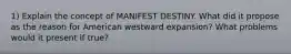 1) Explain the concept of MANIFEST DESTINY. What did it propose as the reason for American westward expansion? What problems would it present if true?