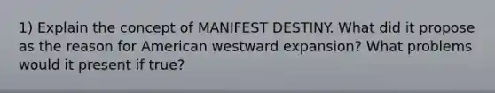 1) Explain the concept of MANIFEST DESTINY. What did it propose as the reason for American westward expansion? What problems would it present if true?