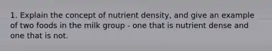 1. Explain the concept of nutrient density, and give an example of two foods in the milk group - one that is nutrient dense and one that is not.