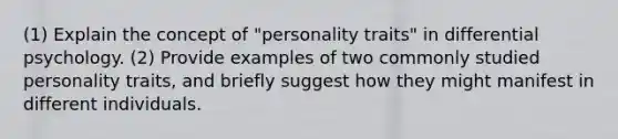 (1) Explain the concept of "personality traits" in differential psychology. (2) Provide examples of two commonly studied personality traits, and briefly suggest how they might manifest in different individuals.