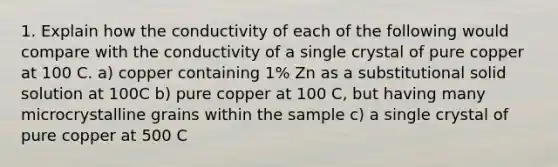 1. Explain how the conductivity of each of the following would compare with the conductivity of a single crystal of pure copper at 100 C. a) copper containing 1% Zn as a substitutional solid solution at 100C b) pure copper at 100 C, but having many microcrystalline grains within the sample c) a single crystal of pure copper at 500 C