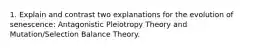 1. Explain and contrast two explanations for the evolution of senescence: Antagonistic Pleiotropy Theory and Mutation/Selection Balance Theory.