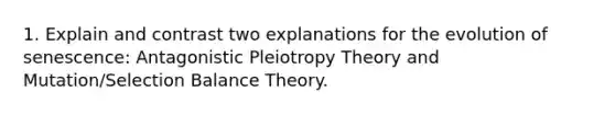 1. Explain and contrast two explanations for the evolution of senescence: Antagonistic Pleiotropy Theory and Mutation/Selection Balance Theory.