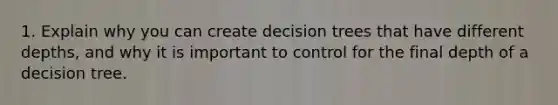 1. Explain why you can create decision trees that have different depths, and why it is important to control for the final depth of a decision tree.