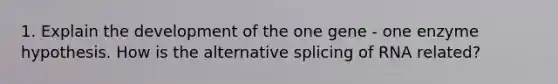 1. Explain the development of the one gene - one enzyme hypothesis. How is the alternative splicing of RNA related?