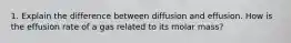 1. Explain the difference between diffusion and effusion. How is the effusion rate of a gas related to its molar mass?