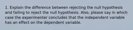 1. Explain the difference between rejecting the null hypothesis and failing to reject the null hypothesis. Also, please say in which case the experimenter concludes that the independent variable has an effect on the dependent variable.