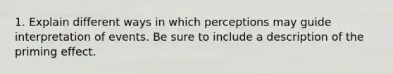 1. Explain different ways in which perceptions may guide interpretation of events. Be sure to include a description of the priming effect.