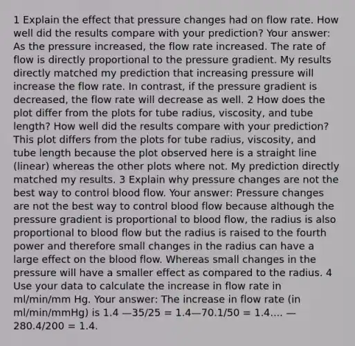 1 Explain the effect that pressure changes had on flow rate. How well did the results compare with your prediction? Your answer: As the pressure increased, the flow rate increased. The rate of flow is directly proportional to the pressure gradient. My results directly matched my prediction that increasing pressure will increase the flow rate. In contrast, if the pressure gradient is decreased, the flow rate will decrease as well. 2 How does the plot differ from the plots for tube radius, viscosity, and tube length? How well did the results compare with your prediction? This plot differs from the plots for tube radius, viscosity, and tube length because the plot observed here is a straight line (linear) whereas the other plots where not. My prediction directly matched my results. 3 Explain why pressure changes are not the best way to control blood flow. Your answer: Pressure changes are not the best way to control blood flow because although the pressure gradient is proportional to blood flow, the radius is also proportional to blood flow but the radius is raised to the fourth power and therefore small changes in the radius can have a large effect on the blood flow. Whereas small changes in the pressure will have a smaller effect as compared to the radius. 4 Use your data to calculate the increase in flow rate in ml/min/mm Hg. Your answer: The increase in flow rate (in ml/min/mmHg) is 1.4 —35/25 = 1.4—70.1/50 = 1.4.... —280.4/200 = 1.4.