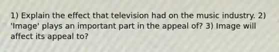 1) Explain the effect that television had on the music industry. 2) 'Image' plays an important part in the appeal of? 3) Image will affect its appeal to?