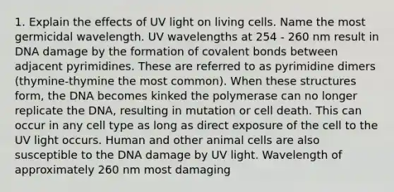 1. Explain the effects of UV light on living cells. Name the most germicidal wavelength. UV wavelengths at 254 - 260 nm result in DNA damage by the formation of covalent bonds between adjacent pyrimidines. These are referred to as pyrimidine dimers (thymine-thymine the most common). When these structures form, the DNA becomes kinked the polymerase can no longer replicate the DNA, resulting in mutation or cell death. This can occur in any cell type as long as direct exposure of the cell to the UV light occurs. Human and other animal cells are also susceptible to the DNA damage by UV light. Wavelength of approximately 260 nm most damaging