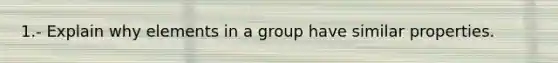 1.- Explain why elements in a group have similar properties.