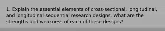 1. Explain the essential elements of cross-sectional, longitudinal, and longitudinal-sequential research designs. What are the strengths and weakness of each of these designs?