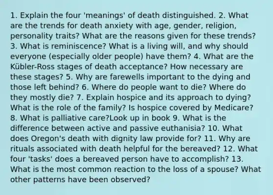 1. Explain the four 'meanings' of death distinguished. 2. What are the trends for death anxiety with age, gender, religion, personality traits? What are the reasons given for these trends? 3. What is reminiscence? What is a living will, and why should everyone (especially older people) have them? 4. What are the Kübler-Ross stages of death acceptance? How necessary are these stages? 5. Why are farewells important to the dying and those left behind? 6. Where do people want to die? Where do they mostly die? 7. Explain hospice and its approach to dying? What is the role of the family? Is hospice covered by Medicare? 8. What is palliative care?Look up in book 9. What is the difference between active and passive euthanisia? 10. What does Oregon's death with dignity law provide for? 11. Why are rituals associated with death helpful for the bereaved? 12. What four 'tasks' does a bereaved person have to accomplish? 13. What is the most common reaction to the loss of a spouse? What other patterns have been observed?